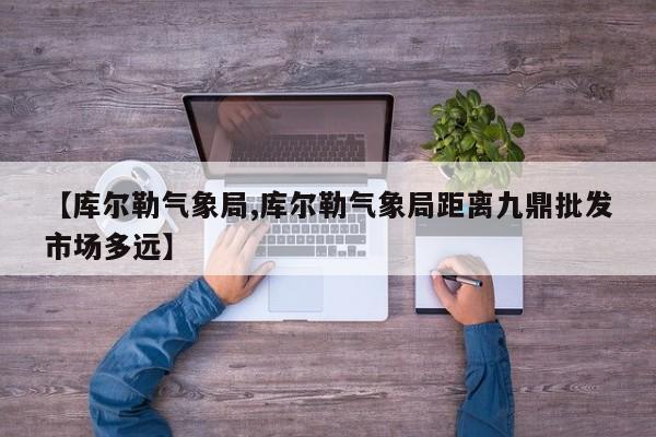 【库尔勒气象局,库尔勒气象局距离九鼎批发市场多远】