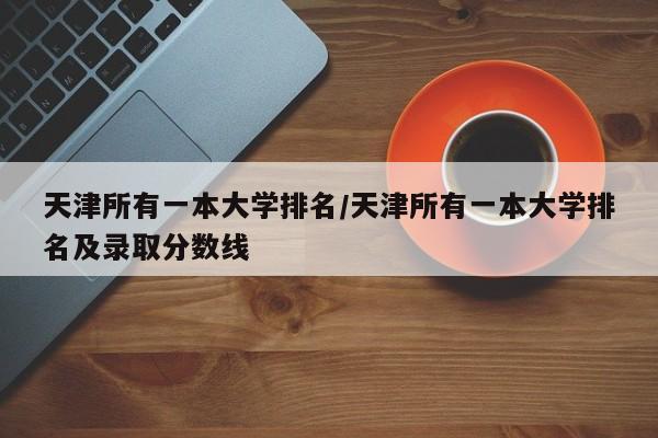 天津所有一本大学排名/天津所有一本大学排名及录取分数线