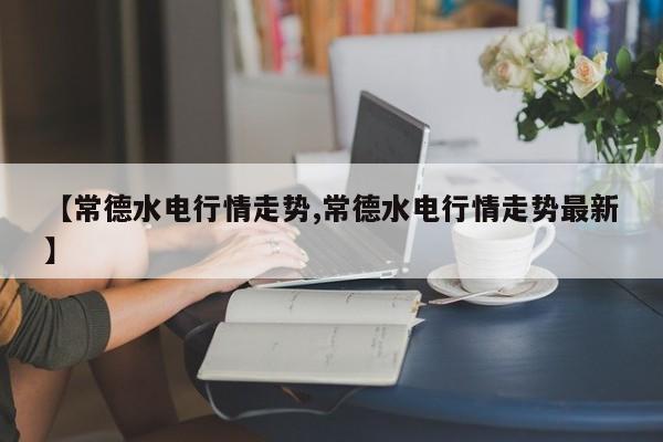 【常德水电行情走势,常德水电行情走势最新】