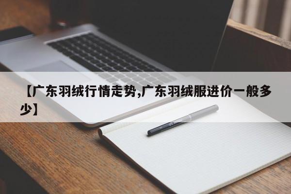 【广东羽绒行情走势,广东羽绒服进价一般多少】