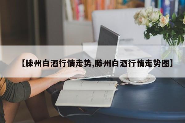 【滕州白酒行情走势,滕州白酒行情走势图】