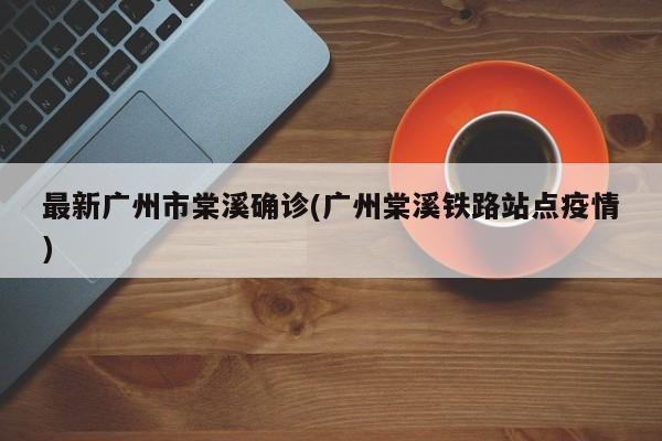 最新广州市棠溪确诊(广州棠溪铁路站点疫情)