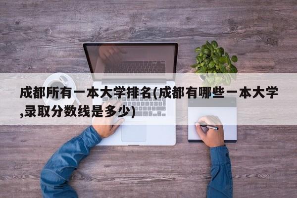成都所有一本大学排名(成都有哪些一本大学,录取分数线是多少)
