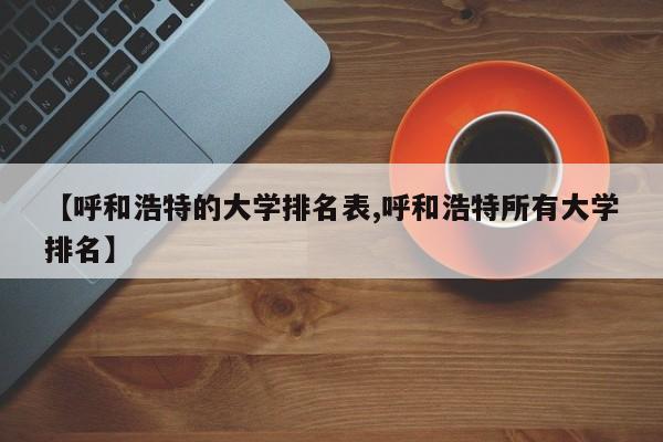 【呼和浩特的大学排名表,呼和浩特所有大学排名】